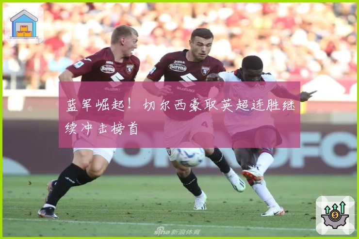 蓝军崛起！切尔西豪取英超连胜继续冲击榜首