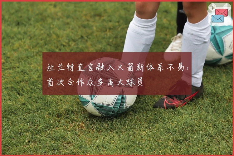 杜兰特直言融入火箭新体系不易，首次合作众多高大球员