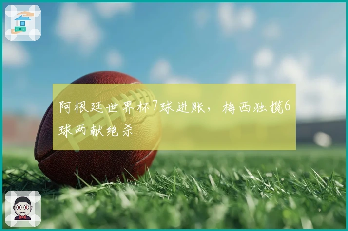 阿根廷世界杯7球进账，梅西独揽6球两献绝杀