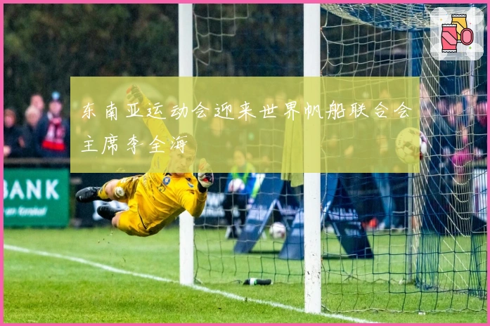 东南亚运动会迎来世界帆船联合会主席李全海