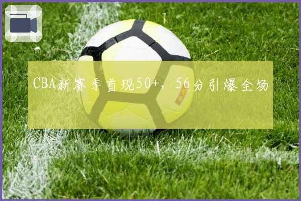 CBA新赛季首现50+，56分引爆全场