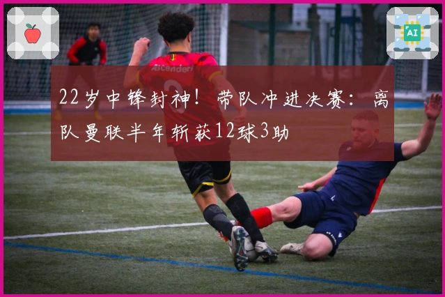 22岁中锋封神！带队冲进决赛：离队曼联半年斩获12球3助