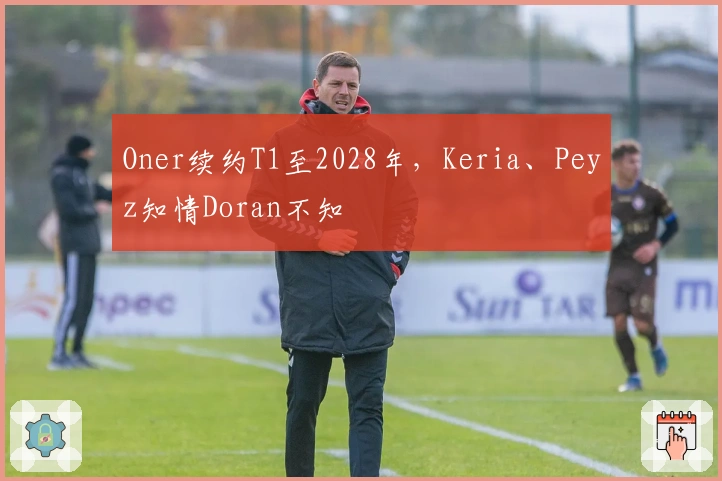 Oner续约T1至2028年，Keria、Peyz知情Doran不知