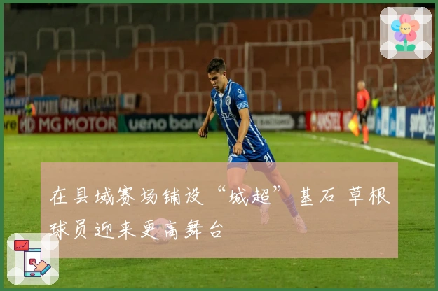 在县域赛场铺设“城超”基石 草根球员迎来更高舞台